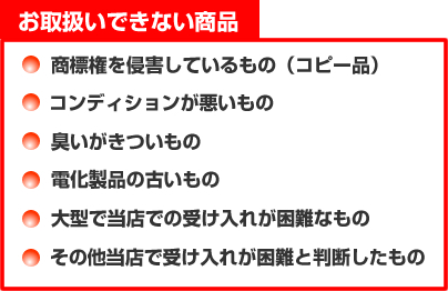 お取扱いできない商品　■商標権を侵害しているもの(コピー品)　■コンディションが悪いもの　■臭いがきついもの　■電化製品の古いもの　■大型で当店での受け入れが困難なもの　■その他当店で受け入れが困難と判断したもの