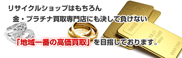 リサイクルショップはもちろん、金・プラチナ買取専門店にも決してまけない｢地域一番の高価買取｣を目指しております。