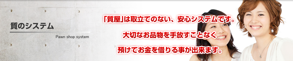 質のシステム　質屋は取立てのない、安心システム　大切なお品物を手放すことなく預けてお金を借りる事が出来ます。